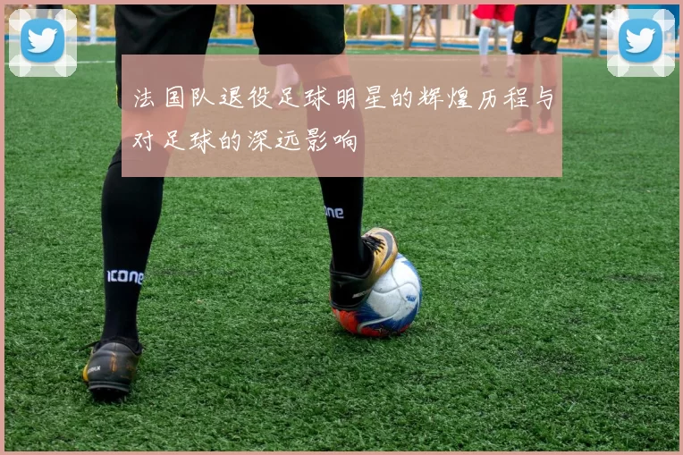 法国队退役足球明星的辉煌历程与对足球的深远影响