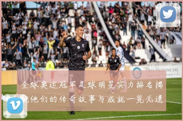 全球奥运冠军足球明星实力排名揭晓他们的传奇故事与成就一览无遗