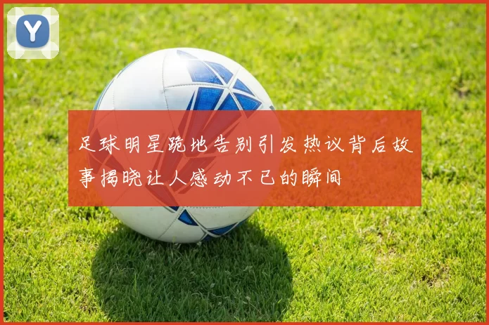足球明星跪地告别引发热议背后故事揭晓让人感动不已的瞬间