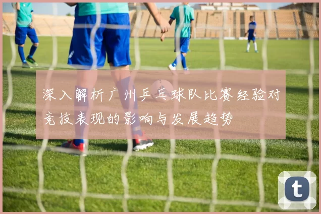 深入解析广州乒乓球队比赛经验对竞技表现的影响与发展趋势