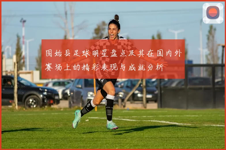 固始县足球明星盘点及其在国内外赛场上的精彩表现与成就分析