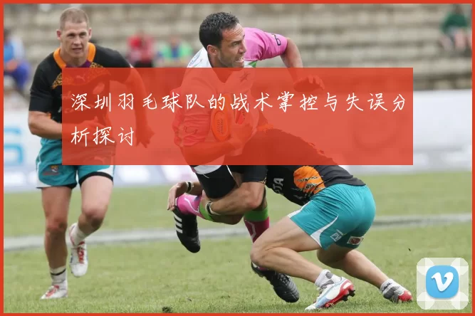 深圳羽毛球队的战术掌控与失误分析探讨