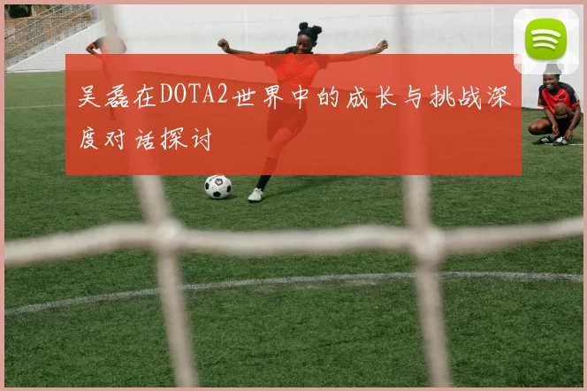 吴磊在DOTA2世界中的成长与挑战深度对话探讨