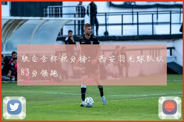 联合会杯积分榜：西安羽毛球队以83分领跑