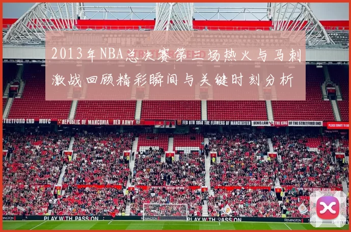 2013年NBA总决赛第三场热火与马刺激战回顾精彩瞬间与关键时刻分析
