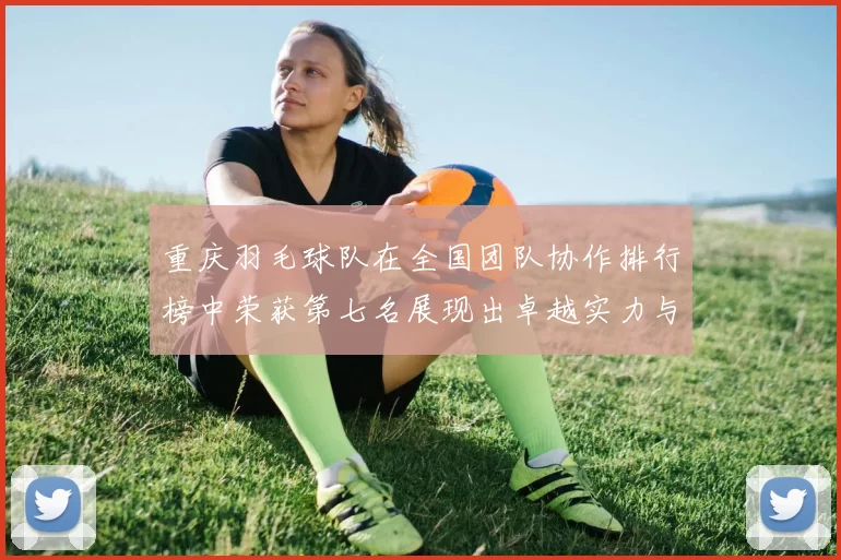 重庆羽毛球队在全国团队协作排行榜中荣获第七名展现出卓越实力与团结精神