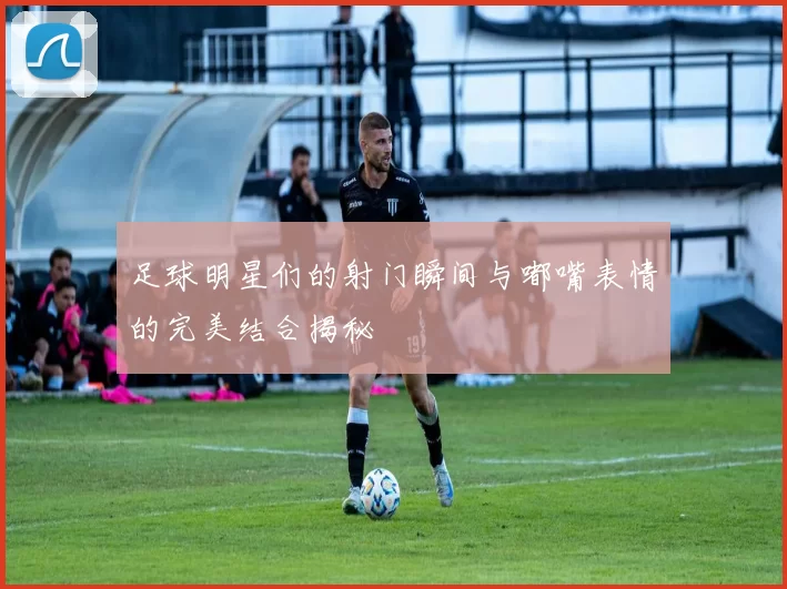 足球明星们的射门瞬间与嘟嘴表情的完美结合揭秘