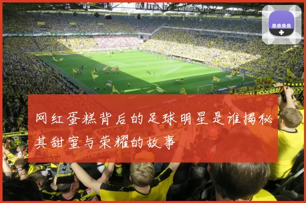 网红蛋糕背后的足球明星是谁揭秘其甜蜜与荣耀的故事