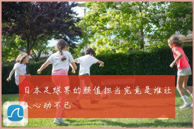 日本足球界的颜值担当究竟是谁让人心动不已