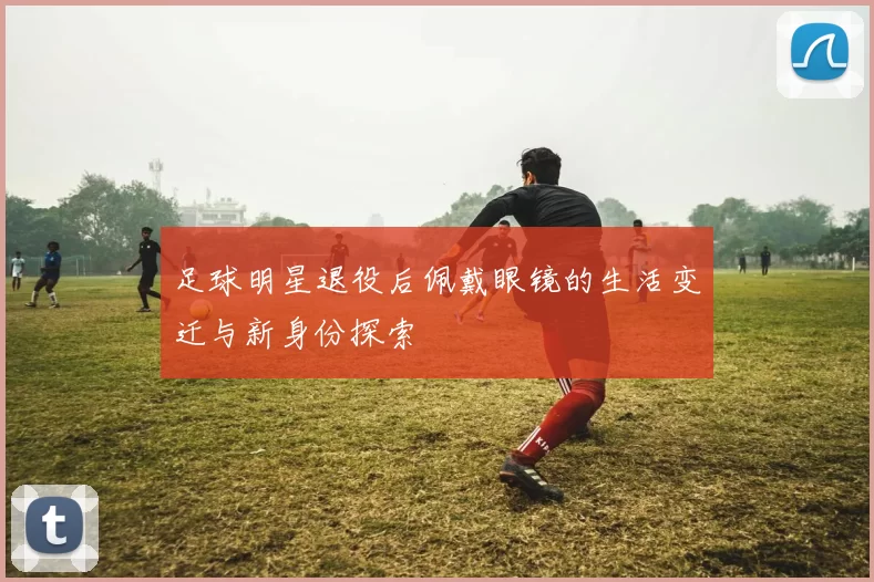 足球明星退役后佩戴眼镜的生活变迁与新身份探索