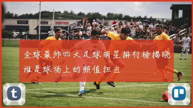 全球最帅四大足球明星排行榜揭晓谁是球场上的颜值担当