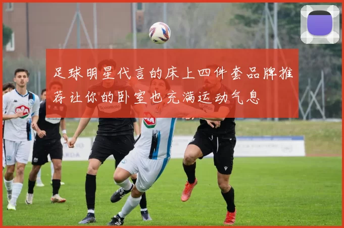 足球明星代言的床上四件套品牌推荐让你的卧室也充满运动气息