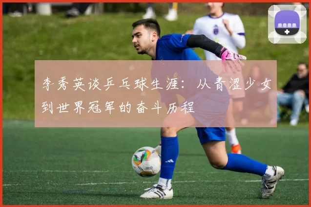 李秀英谈乒乓球生涯：从青涩少女到世界冠军的奋斗历程