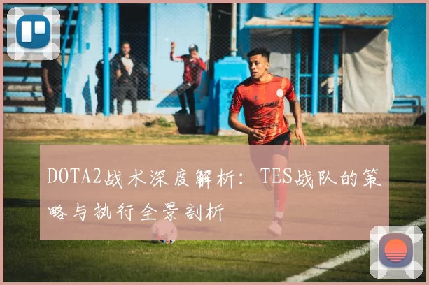 DOTA2战术深度解析：TES战队的策略与执行全景剖析