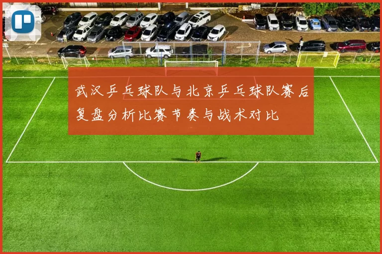 武汉乒乓球队与北京乒乓球队赛后复盘分析比赛节奏与战术对比