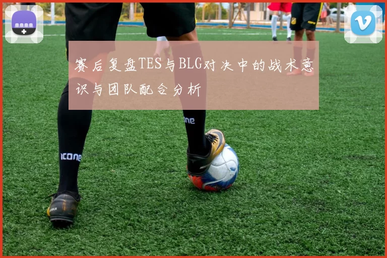 赛后复盘TES与BLG对决中的战术意识与团队配合分析