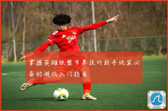 掌握英雄联盟节奏技巧新手玩家必备的游戏入门指南