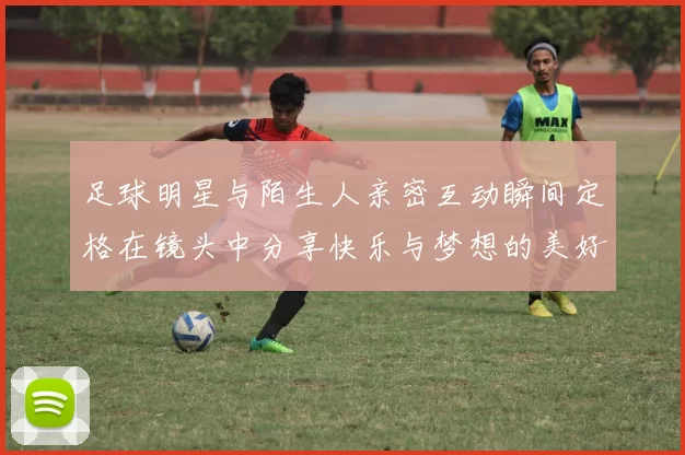 足球明星与陌生人亲密互动瞬间定格在镜头中分享快乐与梦想的美好时刻