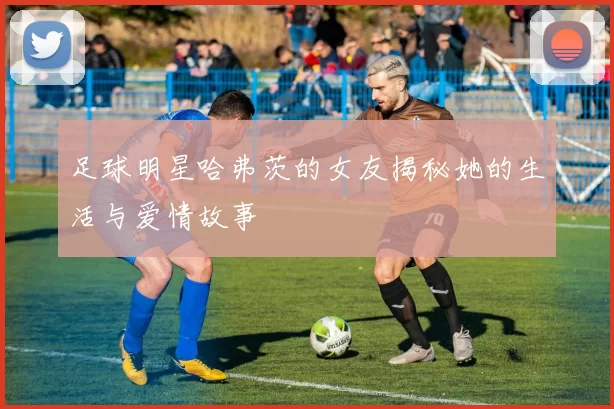 足球明星哈弗茨的女友揭秘她的生活与爱情故事