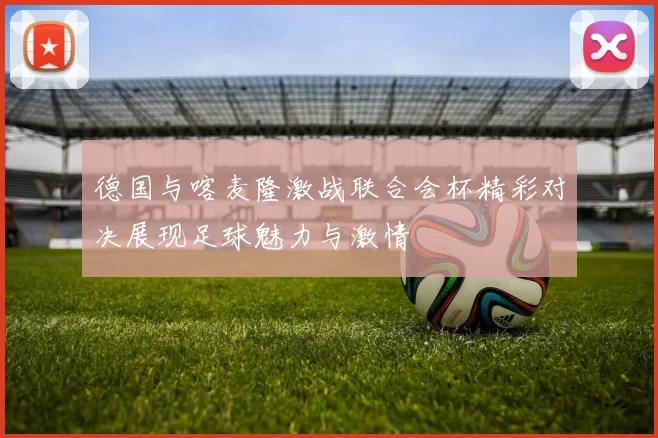 德国与喀麦隆激战联合会杯精彩对决展现足球魅力与激情