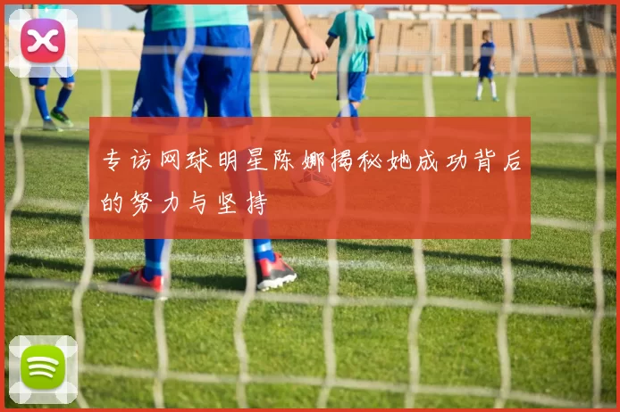 专访网球明星陈娜揭秘她成功背后的努力与坚持