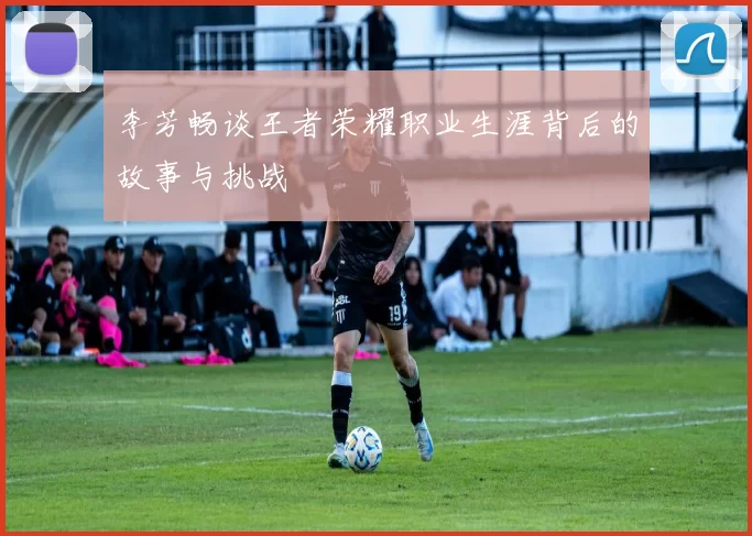 李芳畅谈王者荣耀职业生涯背后的故事与挑战