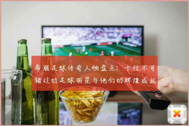 希腊足球传奇人物盘点：十位不可错过的足球明星与他们的辉煌成就