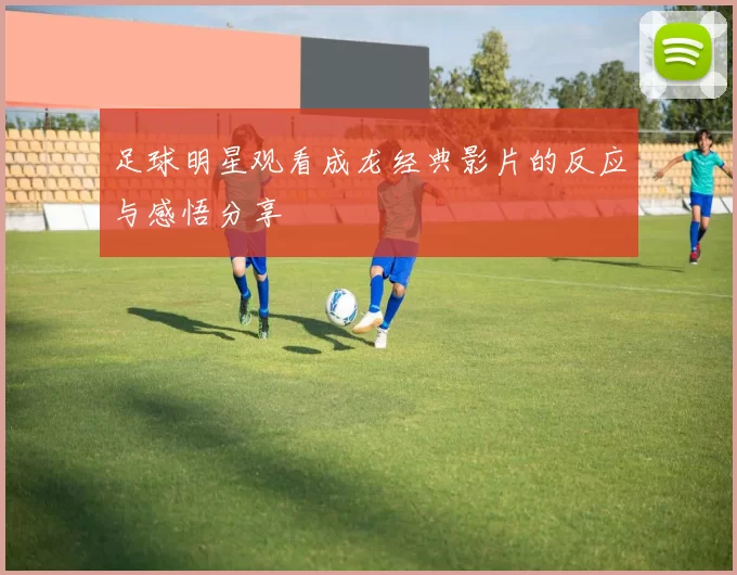 足球明星观看成龙经典影片的反应与感悟分享