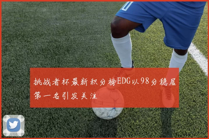 挑战者杯最新积分榜EDG以98分稳居第一名引发关注