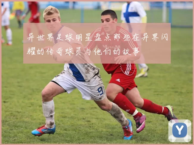 异世界足球明星盘点那些在异界闪耀的传奇球员与他们的故事