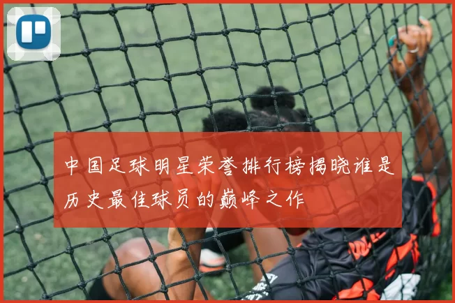 中国足球明星荣誉排行榜揭晓谁是历史最佳球员的巅峰之作