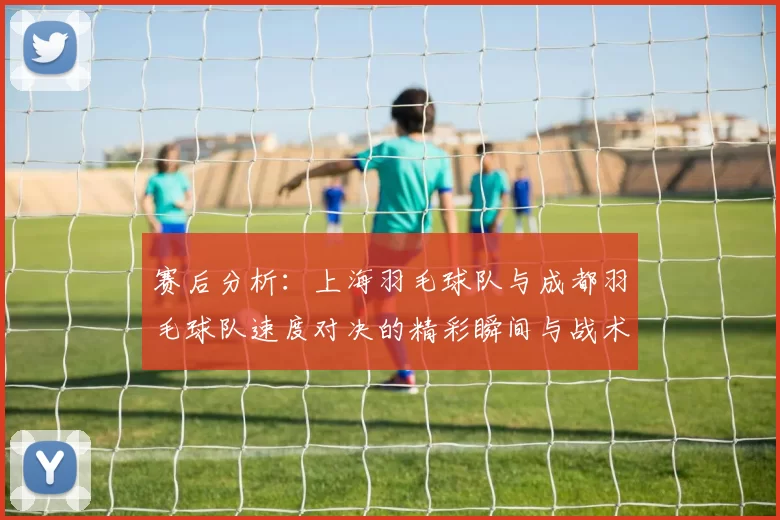 赛后分析：上海羽毛球队与成都羽毛球队速度对决的精彩瞬间与战术解析