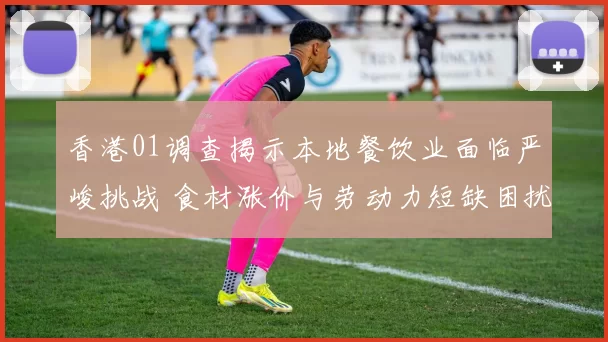 香港01调查揭示本地餐饮业面临严峻挑战 食材涨价与劳动力短缺困扰商家