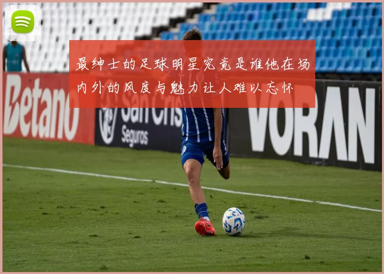 最绅士的足球明星究竟是谁他在场内外的风度与魅力让人难以忘怀