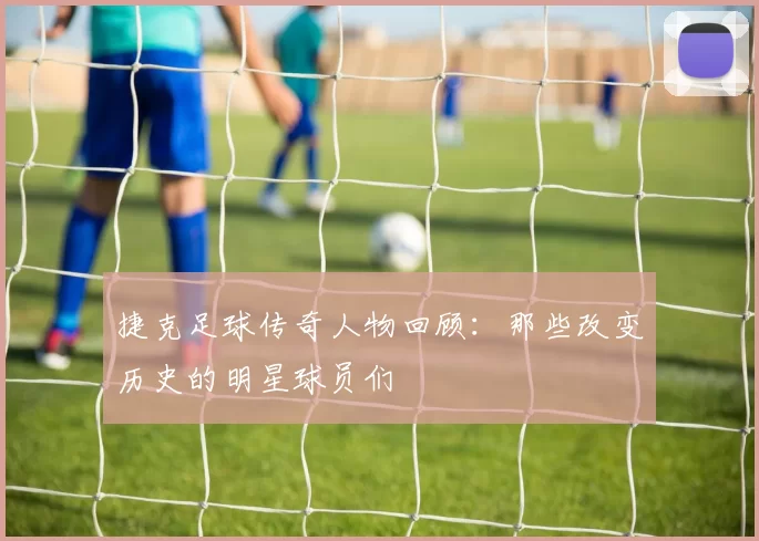 捷克足球传奇人物回顾：那些改变历史的明星球员们