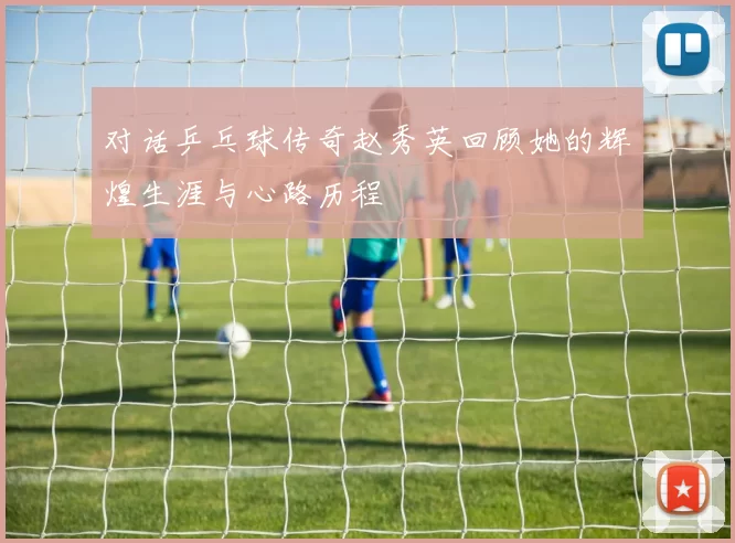 对话乒乓球传奇赵秀英回顾她的辉煌生涯与心路历程