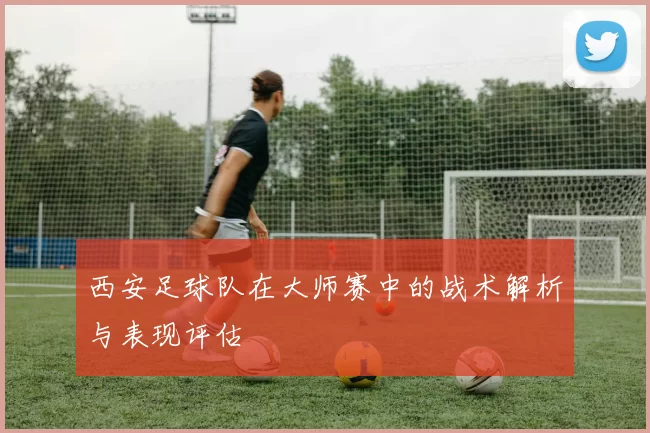 西安足球队在大师赛中的战术解析与表现评估