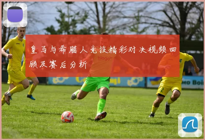 皇马与希腊人竞技精彩对决视频回顾及赛后分析