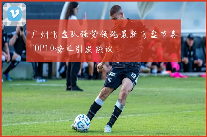 广州飞盘队强势领跑最新飞盘节奏TOP10榜单引发热议