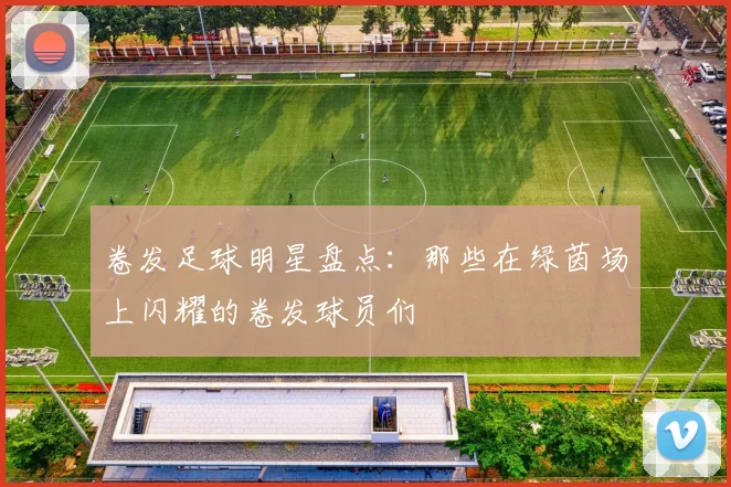 卷发足球明星盘点：那些在绿茵场上闪耀的卷发球员们