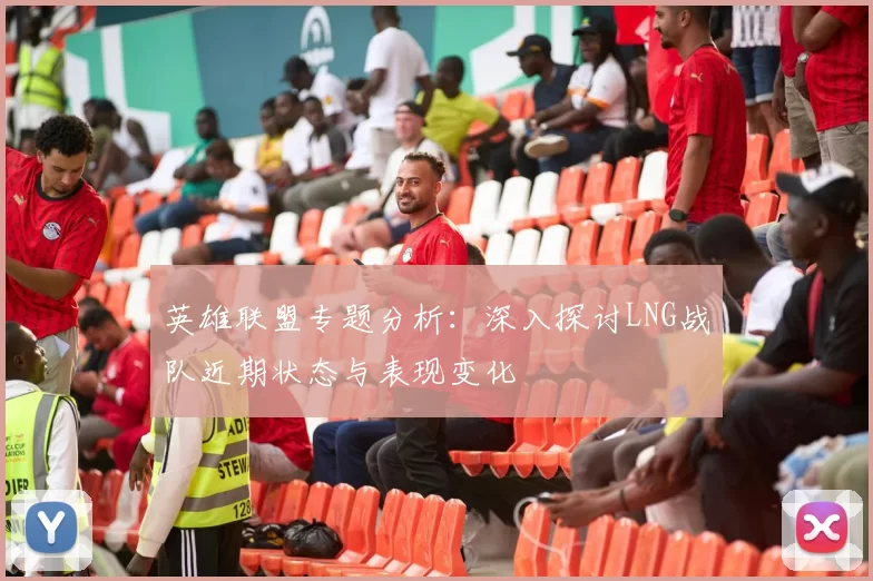 英雄联盟专题分析：深入探讨LNG战队近期状态与表现变化