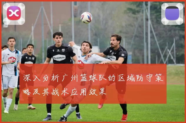 深入分析广州篮球队的区域防守策略及其战术应用效果