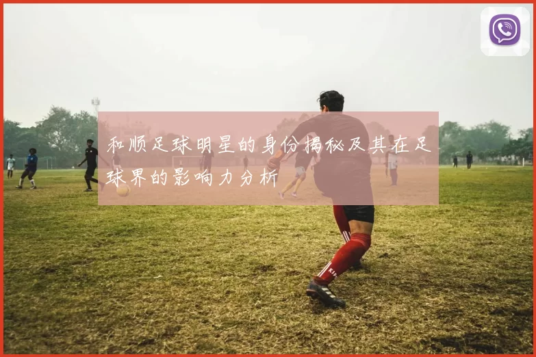 和顺足球明星的身份揭秘及其在足球界的影响力分析