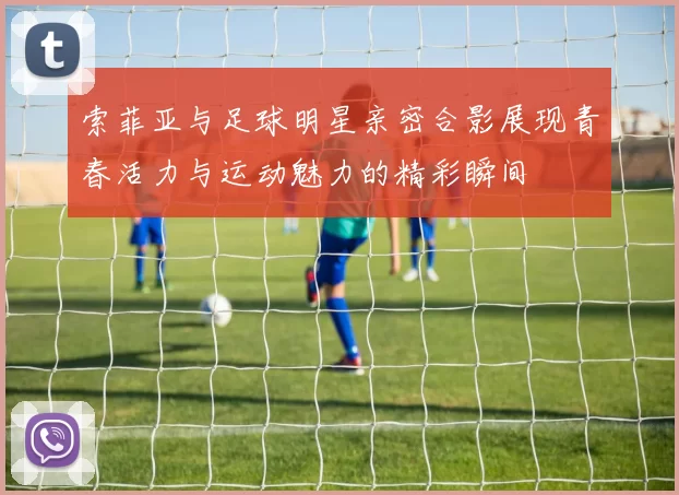 索菲亚与足球明星亲密合影展现青春活力与运动魅力的精彩瞬间