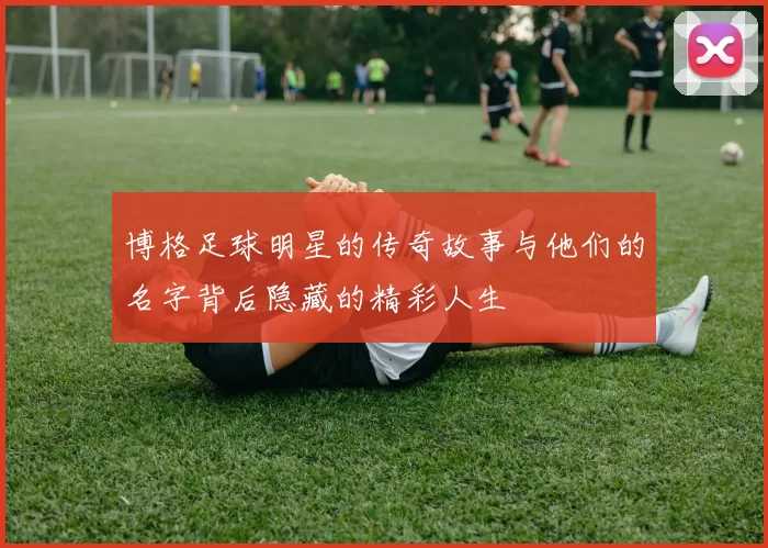 博格足球明星的传奇故事与他们的名字背后隐藏的精彩人生