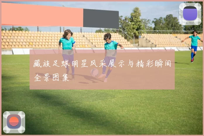 藏族足球明星风采展示与精彩瞬间全景图集
