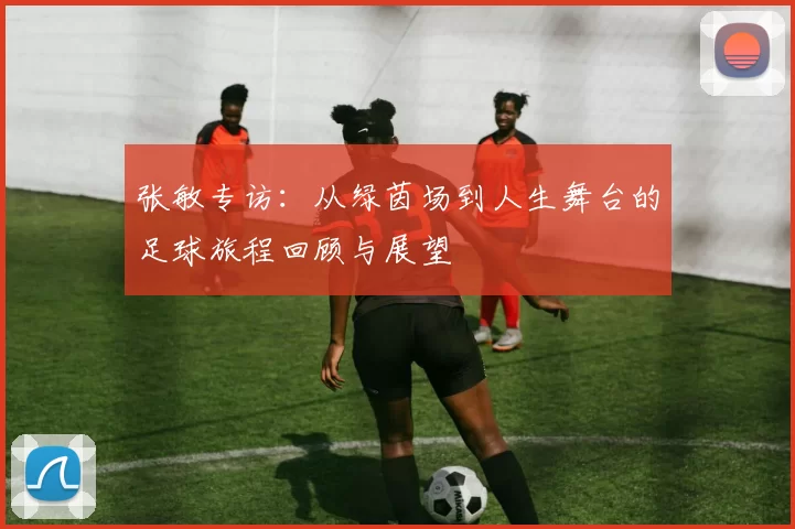 张敏专访：从绿茵场到人生舞台的足球旅程回顾与展望