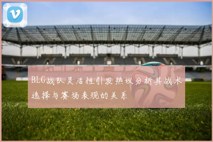 BLG战队灵活性引发热议分析其战术选择与赛场表现的关系