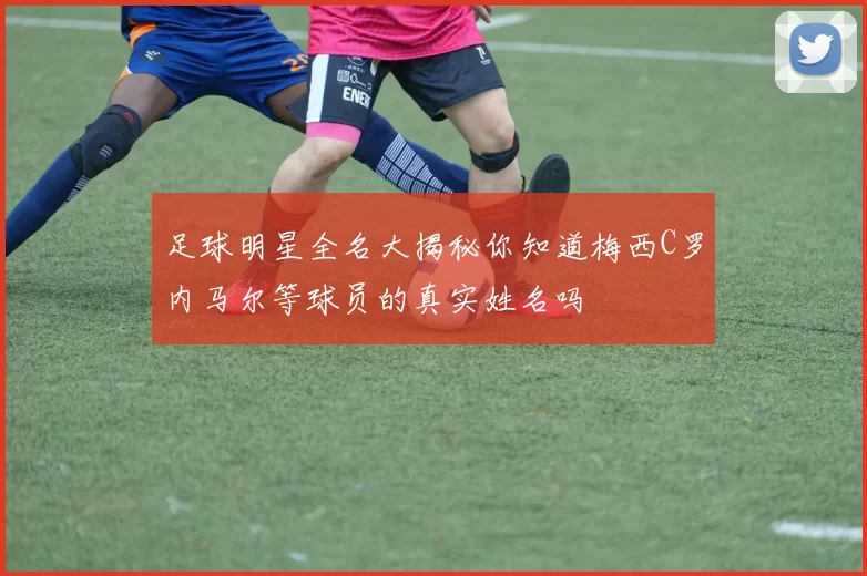足球明星全名大揭秘你知道梅西C罗内马尔等球员的真实姓名吗