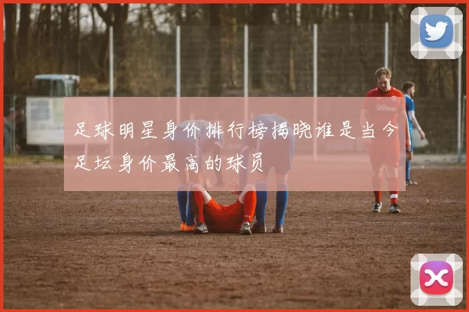 足球明星身价排行榜揭晓谁是当今足坛身价最高的球员